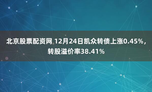 北京股票配资网 12月24日凯众转债上涨0.45%，转股溢价率38.41%