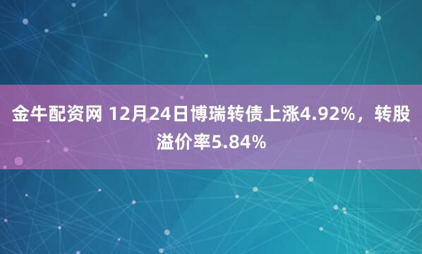 金牛配资网 12月24日博瑞转债上涨4.92%，转股溢价率5.84%