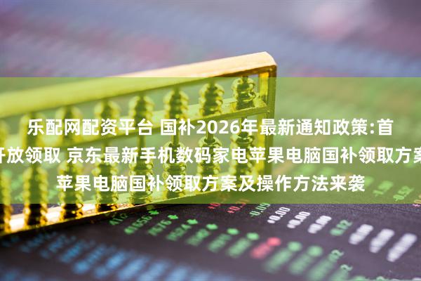 乐配网配资平台 国补2026年最新通知政策:首批625亿多地已开放领取 京东最新手机数码家电苹果电脑国补领取方案及操作方法来袭