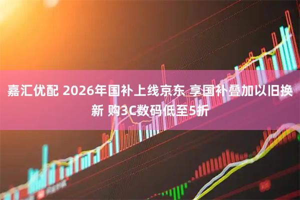 嘉汇优配 2026年国补上线京东 享国补叠加以旧换新 购3C数码低至5折