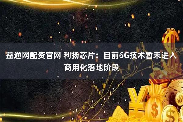 益通网配资官网 利扬芯片：目前6G技术暂未进入商用化落地阶段