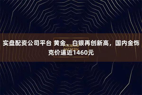 实盘配资公司平台 黄金、白银再创新高，国内金饰克价逼近1460元