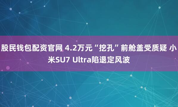 股民钱包配资官网 4.2万元“挖孔”前舱盖受质疑 小米SU7 Ultra陷退定风波