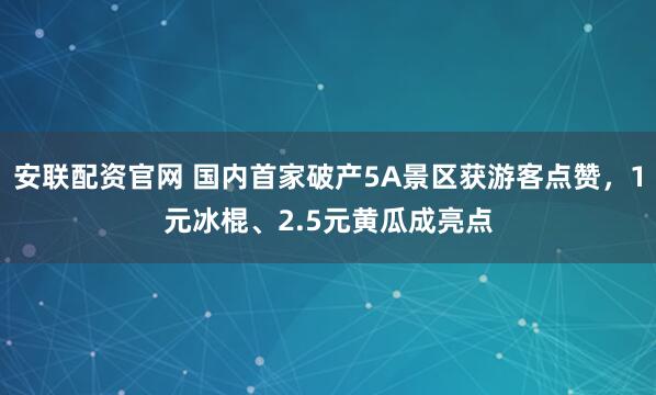 安联配资官网 国内首家破产5A景区获游客点赞，1元冰棍、2.5元黄瓜成亮点