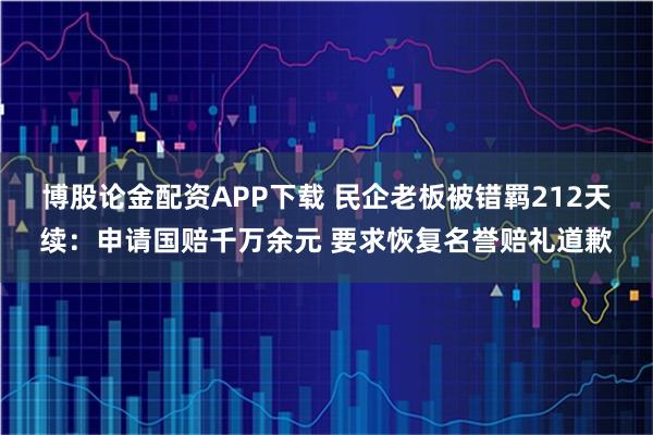 博股论金配资APP下载 民企老板被错羁212天续：申请国赔千万余元 要求恢复名誉赔礼道歉