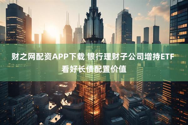 财之网配资APP下载 银行理财子公司增持ETF 看好长债配置价值