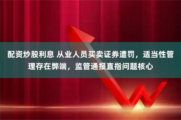 配资炒股利息 从业人员买卖证券遭罚，适当性管理存在弊端，监管通报直指问题核心