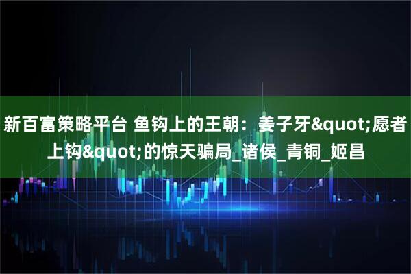 新百富策略平台 鱼钩上的王朝：姜子牙"愿者上钩"的惊天骗局_诸侯_青铜_姬昌