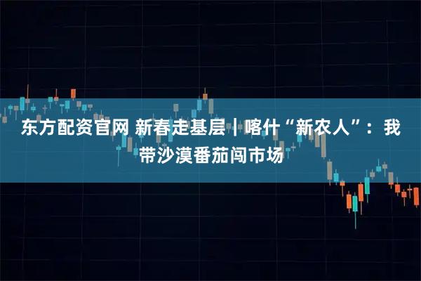 东方配资官网 新春走基层｜喀什“新农人”：我带沙漠番茄闯市场