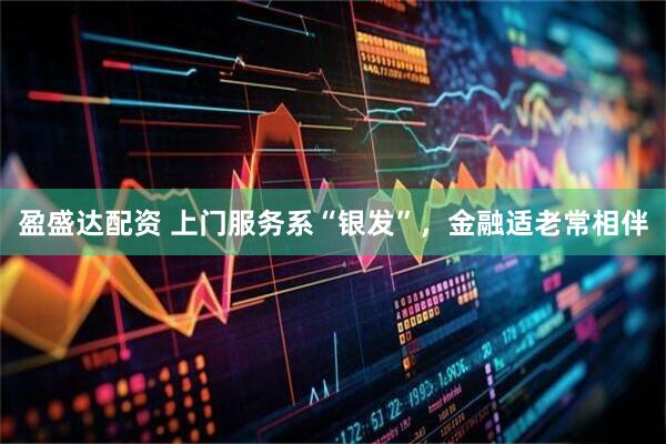 盈盛达配资 上门服务系“银发”，金融适老常相伴