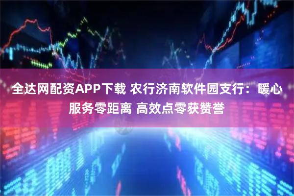 全达网配资APP下载 农行济南软件园支行：暖心服务零距离 高效点零获赞誉