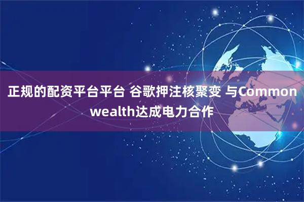 正规的配资平台平台 谷歌押注核聚变 与Commonwealth达成电力合作