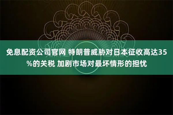 免息配资公司官网 特朗普威胁对日本征收高达35%的关税 加剧市场对最坏情形的担忧