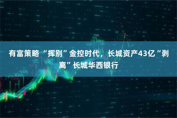 有富策略 “挥别”金控时代，长城资产43亿“剥离”长城华西银行