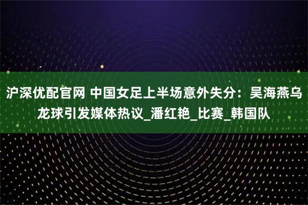 沪深优配官网 中国女足上半场意外失分：吴海燕乌龙球引发媒体热议_潘红艳_比赛_韩国队