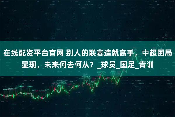 在线配资平台官网 别人的联赛造就高手，中超困局显现，未来何去何从？_球员_国足_青训