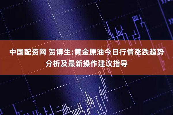 中国配资网 贺博生:黄金原油今日行情涨跌趋势分析及最新操作建议指导