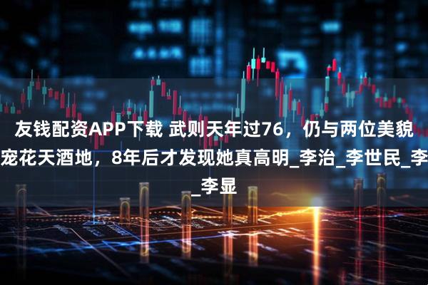 友钱配资APP下载 武则天年过76，仍与两位美貌男宠花天酒地，8年后才发现她真高明_李治_李世民_李显