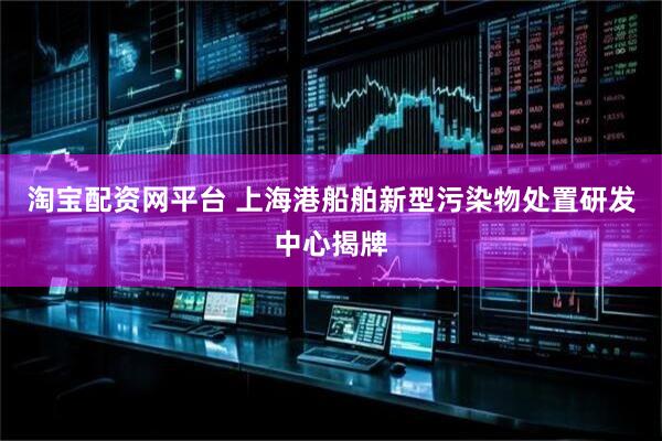 淘宝配资网平台 上海港船舶新型污染物处置研发中心揭牌