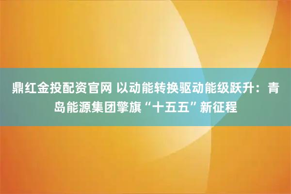 鼎红金投配资官网 以动能转换驱动能级跃升：青岛能源集团擎旗“十五五”新征程