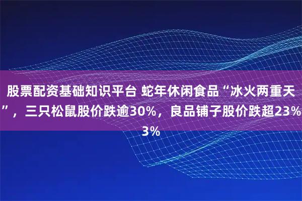股票配资基础知识平台 蛇年休闲食品“冰火两重天”，三只松鼠股价跌逾30%，良品铺子股价跌超23%