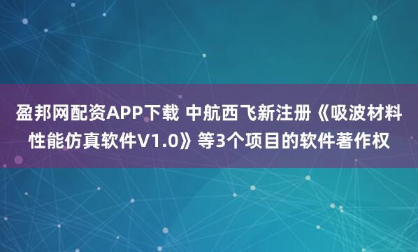 盈邦网配资APP下载 中航西飞新注册《吸波材料性能仿真软件V1.0》等3个项目的软件著作权