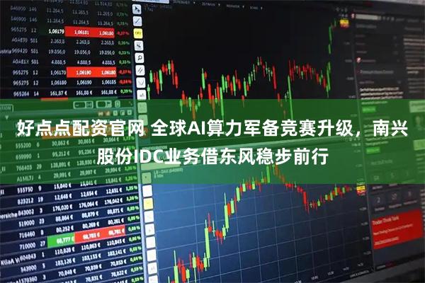 好点点配资官网 全球AI算力军备竞赛升级，南兴股份IDC业务借东风稳步前行