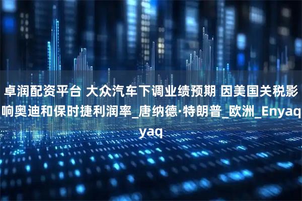 卓润配资平台 大众汽车下调业绩预期 因美国关税影响奥迪和保时捷利润率_唐纳德·特朗普_欧洲_Enyaq