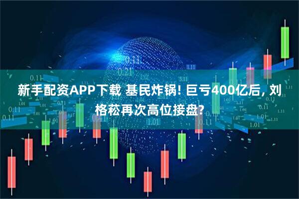 新手配资APP下载 基民炸锅! 巨亏400亿后, 刘格菘再次高位接盘?