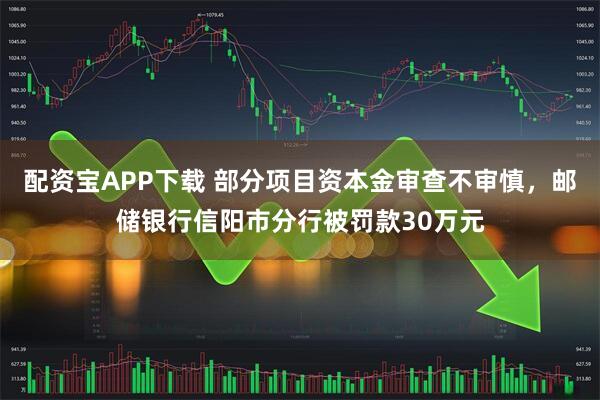 配资宝APP下载 部分项目资本金审查不审慎，邮储银行信阳市分行被罚款30万元
