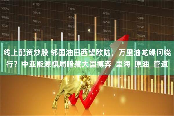 线上配资炒股 邻国油田西望欧陆，万里油龙缘何绕行？中亚能源棋局暗藏大国博弈_里海_原油_管道