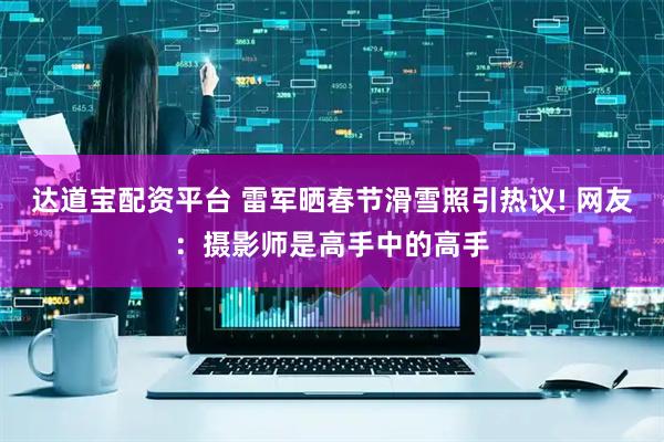 达道宝配资平台 雷军晒春节滑雪照引热议! 网友:摄影师是高手中的高手