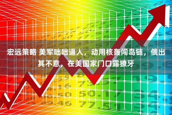 宏远策略 美军咄咄逼人，动用核轰闯岛链，俄出其不意，在美国家门口露獠牙