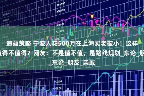 速盈策略 宁波人花500万在上海买老破小！这样做到底值得不值得？网友：不是值不值，是路线规划_东论_朋友_亲戚