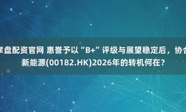 掌盘配资官网 惠誉予以“B+”评级与展望稳定后，协合新能源(00182.HK)2026年的转机何在？