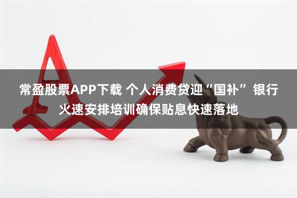 常盈股票APP下载 个人消费贷迎“国补” 银行火速安排培训确保贴息快速落地
