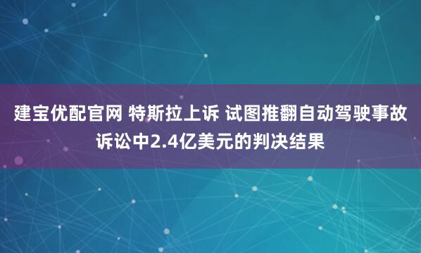 建宝优配官网 特斯拉上诉 试图推翻自动驾驶事故诉讼中2.4亿美元的判决结果