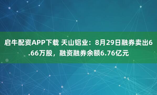 启牛配资APP下载 天山铝业：8月29日融券卖出6.66万股，融资融券余额6.76亿元