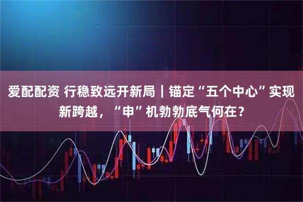 爱配配资 行稳致远开新局｜锚定“五个中心”实现新跨越，“申”机勃勃底气何在？