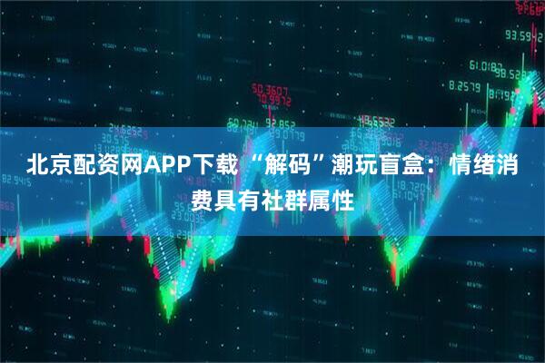 北京配资网APP下载 “解码”潮玩盲盒：情绪消费具有社群属性