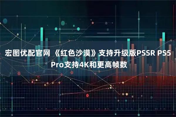 宏图优配官网 《红色沙漠》支持升级版PSSR PS5 Pro支持4K和更高帧数