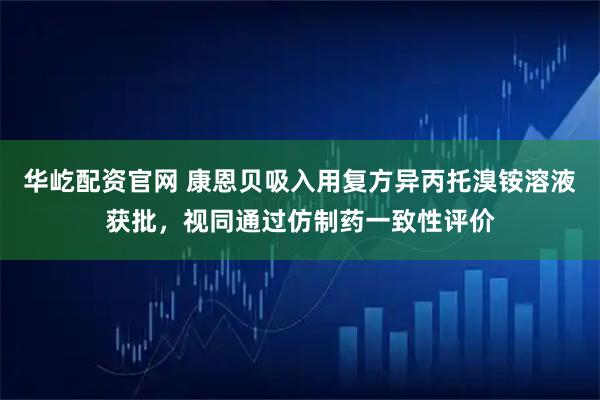 华屹配资官网 康恩贝吸入用复方异丙托溴铵溶液获批，视同通过仿制药一致性评价