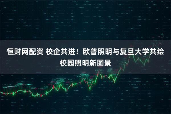 恒财网配资 校企共进！欧普照明与复旦大学共绘校园照明新图景