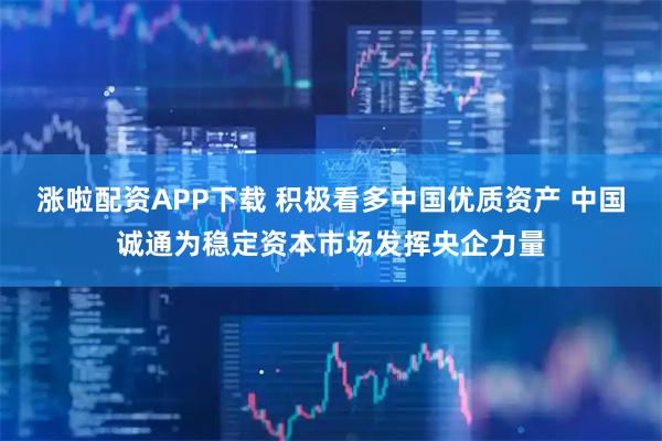 涨啦配资APP下载 积极看多中国优质资产 中国诚通为稳定资本市场发挥央企力量