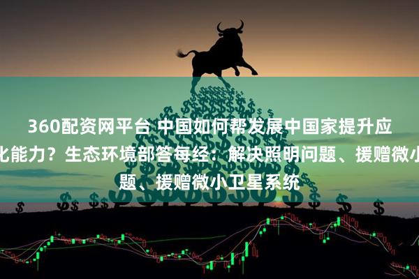 360配资网平台 中国如何帮发展中国家提升应对气候变化能力？生态环境部答每经：解决照明问题、援赠微小卫星系统