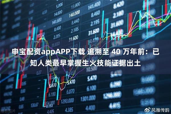 申宝配资appAPP下载 追溯至 40 万年前:已知人类最早掌握生火技能证据出土